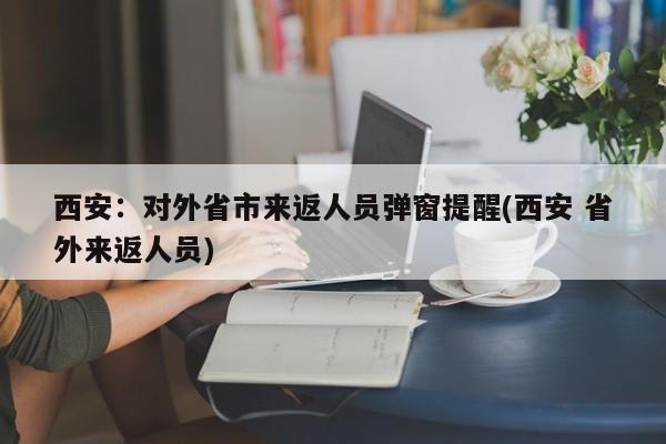 西安:对外省市来返人员弹窗提醒(西安 省外来返人员)