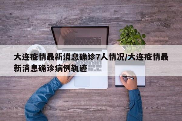 大连疫情最新消息确诊7人情况/大连疫情最新消息确诊病例轨迹