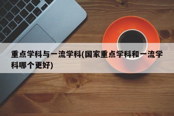 重点学科与一流学科(国家重点学科和一流学科哪个更好)