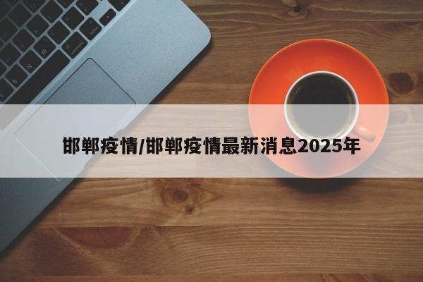 邯郸疫情/邯郸疫情最新消息2025年