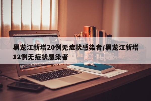 黑龙江新增20例无症状感染者/黑龙江新增12例无症状感染者