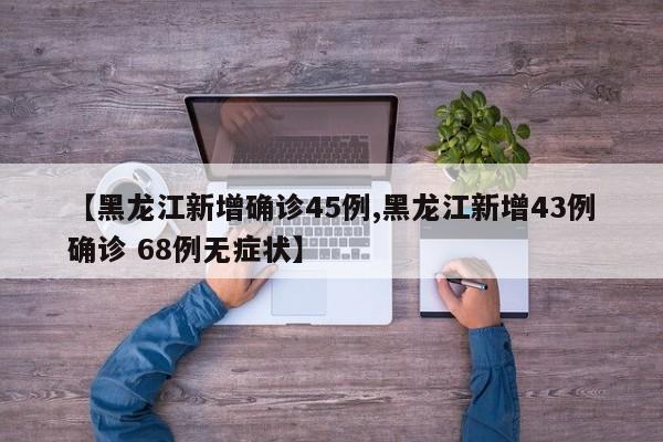 【黑龙江新增确诊45例,黑龙江新增43例确诊 68例无症状】